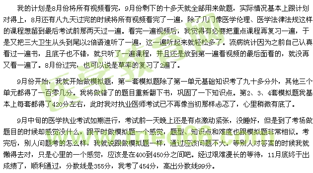 我的計劃是8月份將所有視頻看完，9月份剩下的十多天就全部用來做題，實際情況基本上跟計劃對得上，8月還有八九天過完的時候?qū)⑺幸曨l看完了一遍，除了幾門像醫(yī)學(xué)倫理、醫(yī)學(xué)法律法規(guī)這樣的課程想留到最后考試前那兩天過一遍?？赐暌槐橐曨l后，我覺得有必要把重點課程再復(fù)習(xí)一遍，于是又把三大衛(wèi)生從頭到尾以2倍語速聽了一遍，這一遍聽起來就輕松多了。流病統(tǒng)計因為之前自己認(rèn)真看過一遍書，且底子也不錯，就只聽了一遍課程，并且還是放到第一遍看視頻的最后面看的，就沒再又看一遍了。8月份過完，也可以說是草率的復(fù)習(xí)了2遍了。 