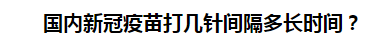 國(guó)內(nèi)新冠疫苗打幾針間隔多長(zhǎng)時(shí)間？