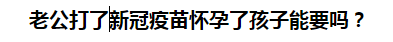 老公打了新冠疫苗懷孕了孩子能要嗎？