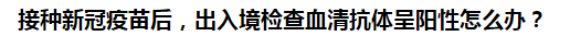 接種新冠疫苗后，出入境檢查血清抗體呈陽性怎么辦？