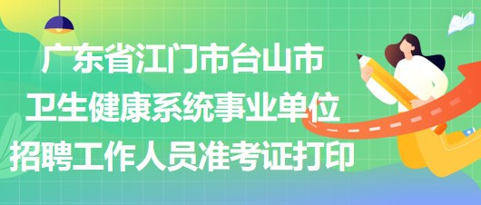 廣東省江門市臺山市衛(wèi)生健康系統(tǒng)事業(yè)單位招聘工作人員準(zhǔn)考證打印