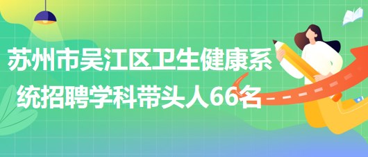 蘇州市吳江區(qū)衛(wèi)生健康系統(tǒng)2023年長期招聘學(xué)科帶頭人66名