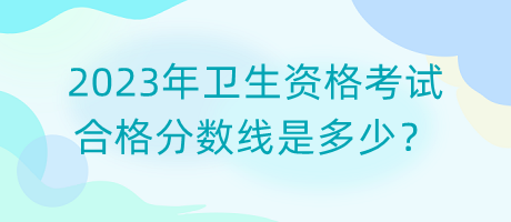 2023年衛(wèi)生資格考試合格分?jǐn)?shù)線是多少？