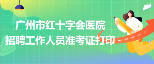 廣州市紅十字會醫(yī)院2023年第一次招聘工作人員準考證打印