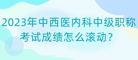 2023年中西醫(yī)內(nèi)科中級職稱考試成績怎么滾動？