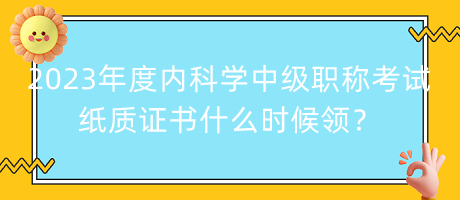 2023年度內(nèi)科學中級職稱考試紙質(zhì)證書什么時候領(lǐng)？