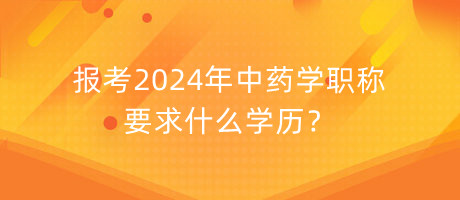 報考2024年中藥學(xué)職稱要求什么學(xué)歷？