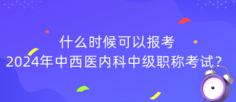 什么時(shí)候可以報(bào)考2024年中西醫(yī)內(nèi)科中級職稱考試？