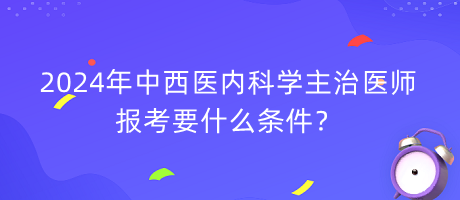 2024年中西醫(yī)內(nèi)科學(xué)主治醫(yī)師報考要什么條件？