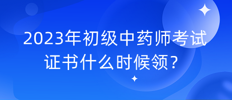 2023年初級(jí)中藥師考試證書什么時(shí)候領(lǐng)？