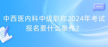 中西醫(yī)內(nèi)科中級職稱2024年考試報名要什么條件？