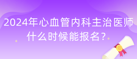 2024年心血管內(nèi)科主治醫(yī)師什么時候能報名？