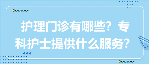 “護(hù)理門(mén)診”都有哪些？專科護(hù)士需要提供什么服務(wù)？