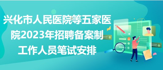 興化市人民醫(yī)院等五家醫(yī)院2023年招聘備案制工作人員筆試安排