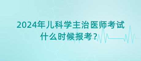 2024年兒科學主治醫(yī)師考試什么時候報考？