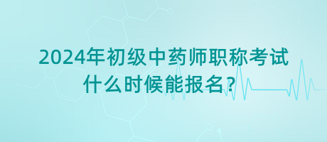 2024年初級中藥師職稱考試什么時候能報名？