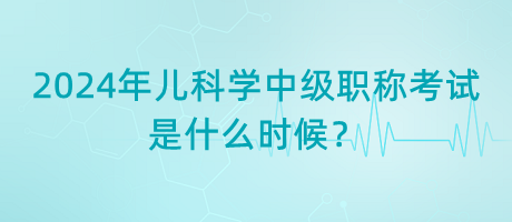 2024年兒科學(xué)中級職稱考試是什么時候？