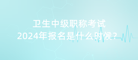 衛(wèi)生中級職稱考試2024年報名是什么時候？