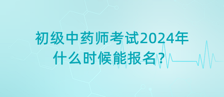 初級中藥師考試2024年什么時候能報名？