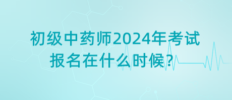 初級中藥師2024年考試報名在什么時候？